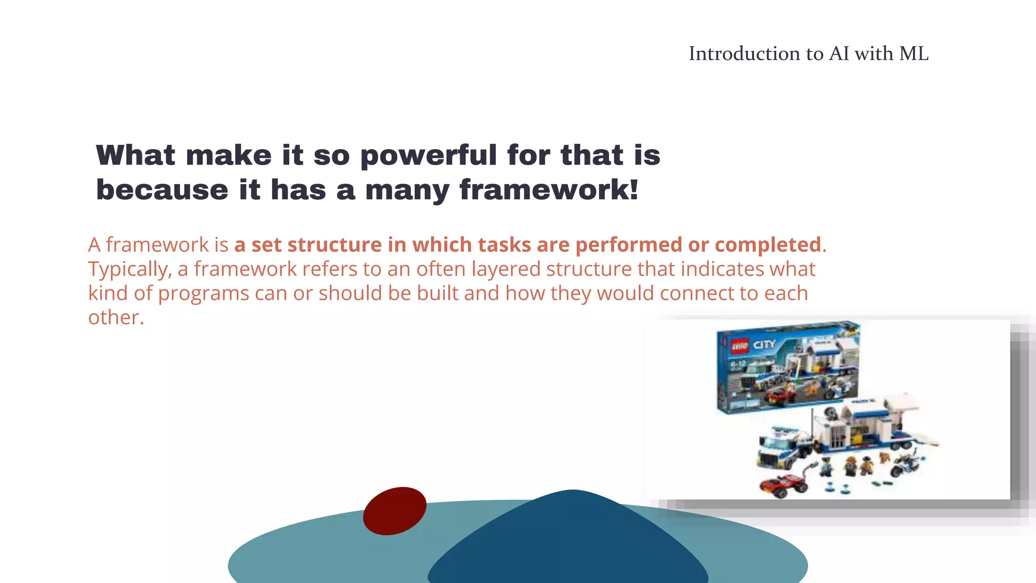 Introduction to AI with ML
What make it so powerful for that is
because it has a many framework!
A framework is a set structure in which tasks are performed or completed.
Typically, a framework refers to an often layered structure that indicates what
kind of programs can or should be built and how they would connect to each
other.
 