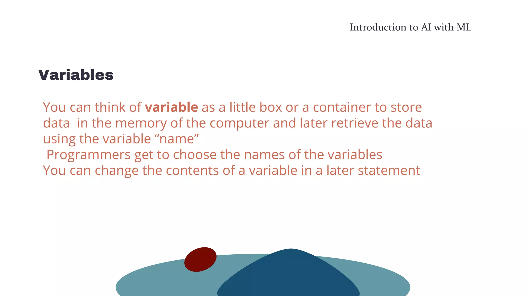 Introduction to AI with ML
Variables
You can think of variable as a little box or a container to store
data in the memory of the computer and later retrieve the data
using the variable “name”
Programmers get to choose the names of the variables
You can change the contents of a variable in a later statement
 