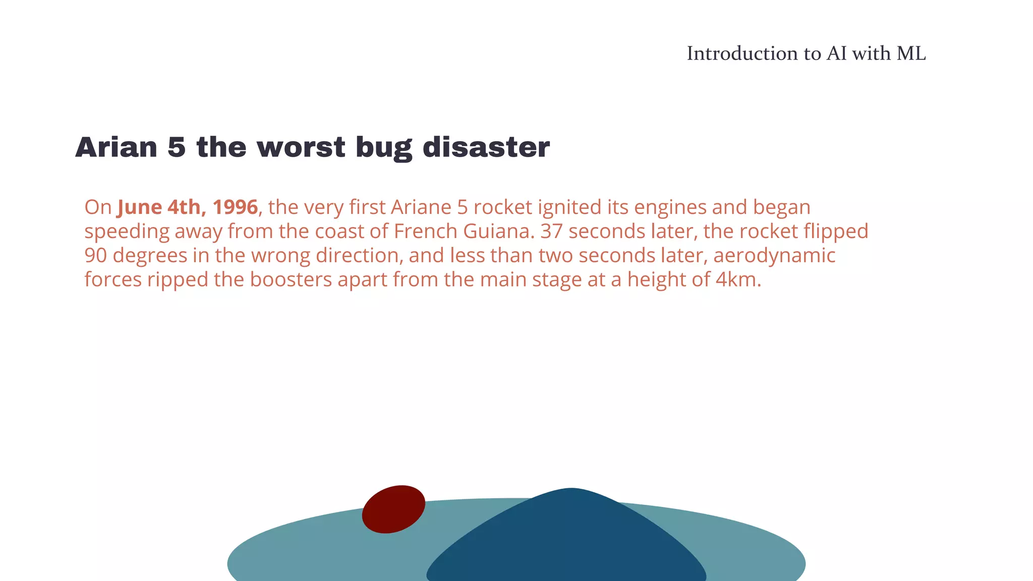 Introduction to AI with ML
Arian 5 the worst bug disaster
On June 4th, 1996, the very first Ariane 5 rocket ignited its engines and began
speeding away from the coast of French Guiana. 37 seconds later, the rocket flipped
90 degrees in the wrong direction, and less than two seconds later, aerodynamic
forces ripped the boosters apart from the main stage at a height of 4km.
 