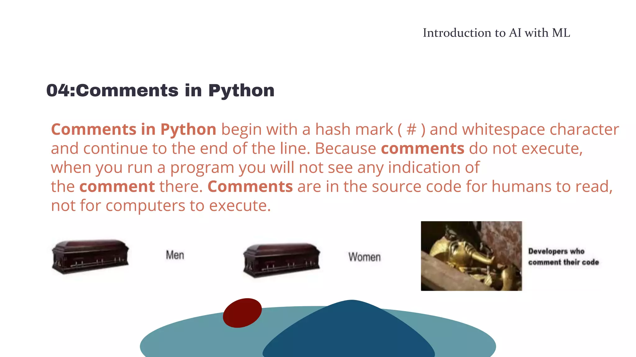 Introduction to AI with ML
04:Comments in Python
Comments in Python begin with a hash mark ( # ) and whitespace character
and continue to the end of the line. Because comments do not execute,
when you run a program you will not see any indication of
the comment there. Comments are in the source code for humans to read,
not for computers to execute.
 