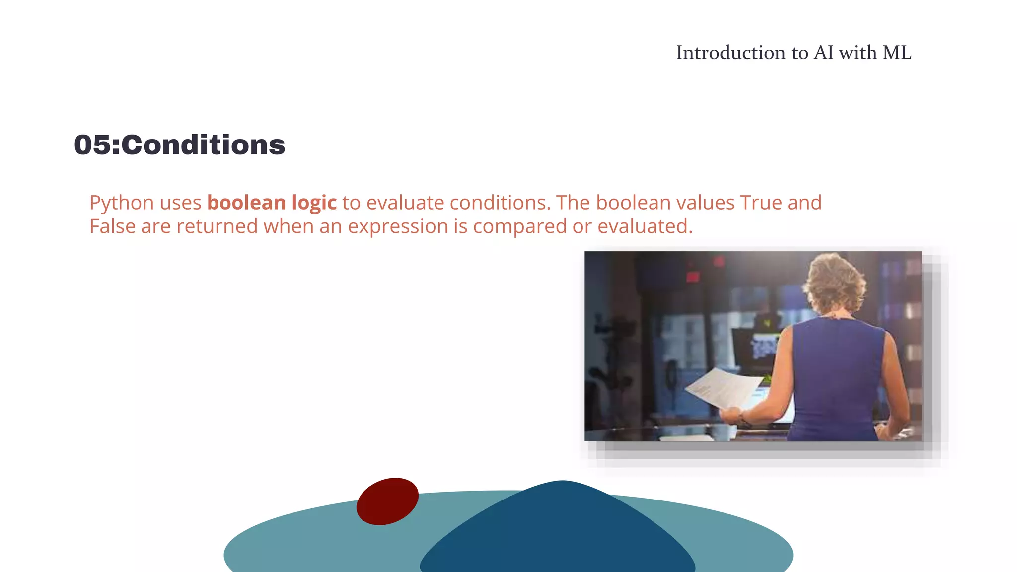 Introduction to AI with ML
05:Conditions
Python uses boolean logic to evaluate conditions. The boolean values True and
False are returned when an expression is compared or evaluated.
 