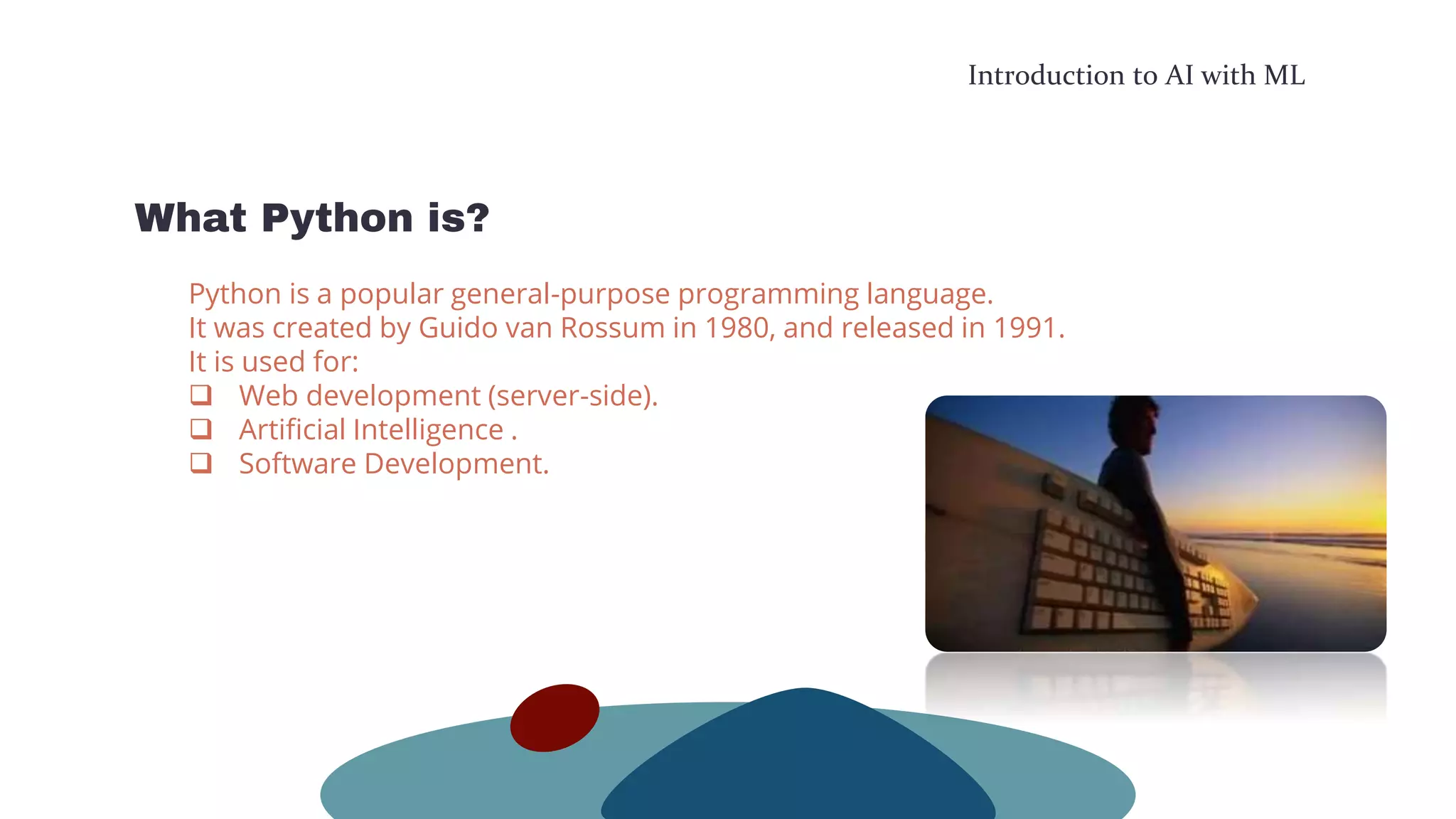 Introduction to AI with ML
What Python is?
Python is a popular general-purpose programming language.
It was created by Guido van Rossum in 1980, and released in 1991.
It is used for:
 Web development (server-side).
 Artificial Intelligence .
 Software Development.
 