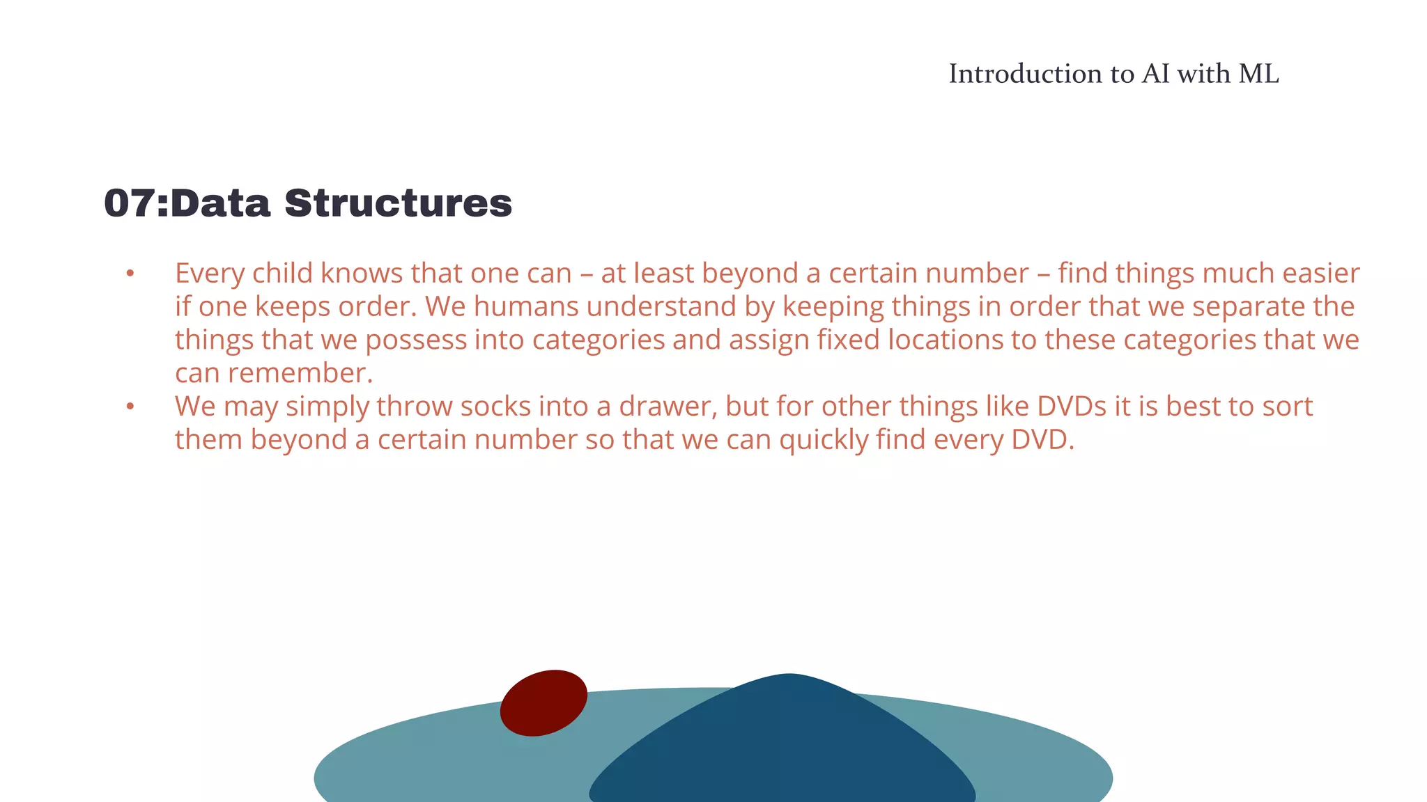 Introduction to AI with ML
07:Data Structures
• Every child knows that one can – at least beyond a certain number – find things much easier
if one keeps order. We humans understand by keeping things in order that we separate the
things that we possess into categories and assign fixed locations to these categories that we
can remember.
• We may simply throw socks into a drawer, but for other things like DVDs it is best to sort
them beyond a certain number so that we can quickly find every DVD.
 