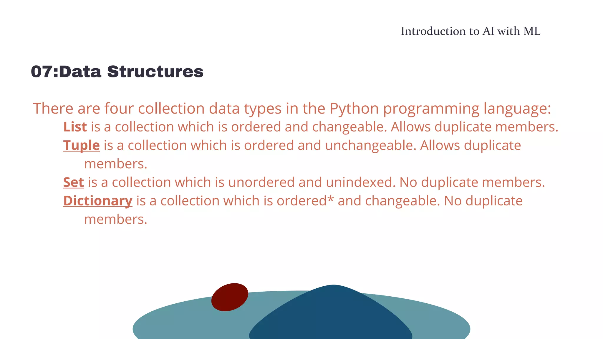 Introduction to AI with ML
07:Data Structures
There are four collection data types in the Python programming language:
List is a collection which is ordered and changeable. Allows duplicate members.
Tuple is a collection which is ordered and unchangeable. Allows duplicate
members.
Set is a collection which is unordered and unindexed. No duplicate members.
Dictionary is a collection which is ordered* and changeable. No duplicate
members.
 