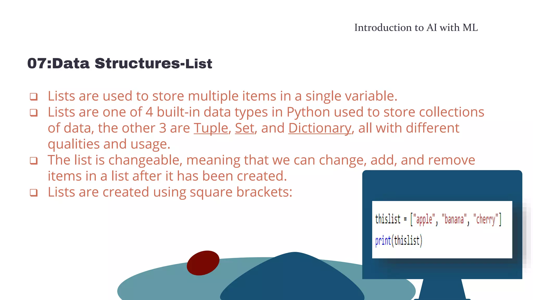 Introduction to AI with ML
07:Data Structures-List
 Lists are used to store multiple items in a single variable.
 Lists are one of 4 built-in data types in Python used to store collections
of data, the other 3 are Tuple, Set, and Dictionary, all with different
qualities and usage.
 The list is changeable, meaning that we can change, add, and remove
items in a list after it has been created.
 Lists are created using square brackets:
 