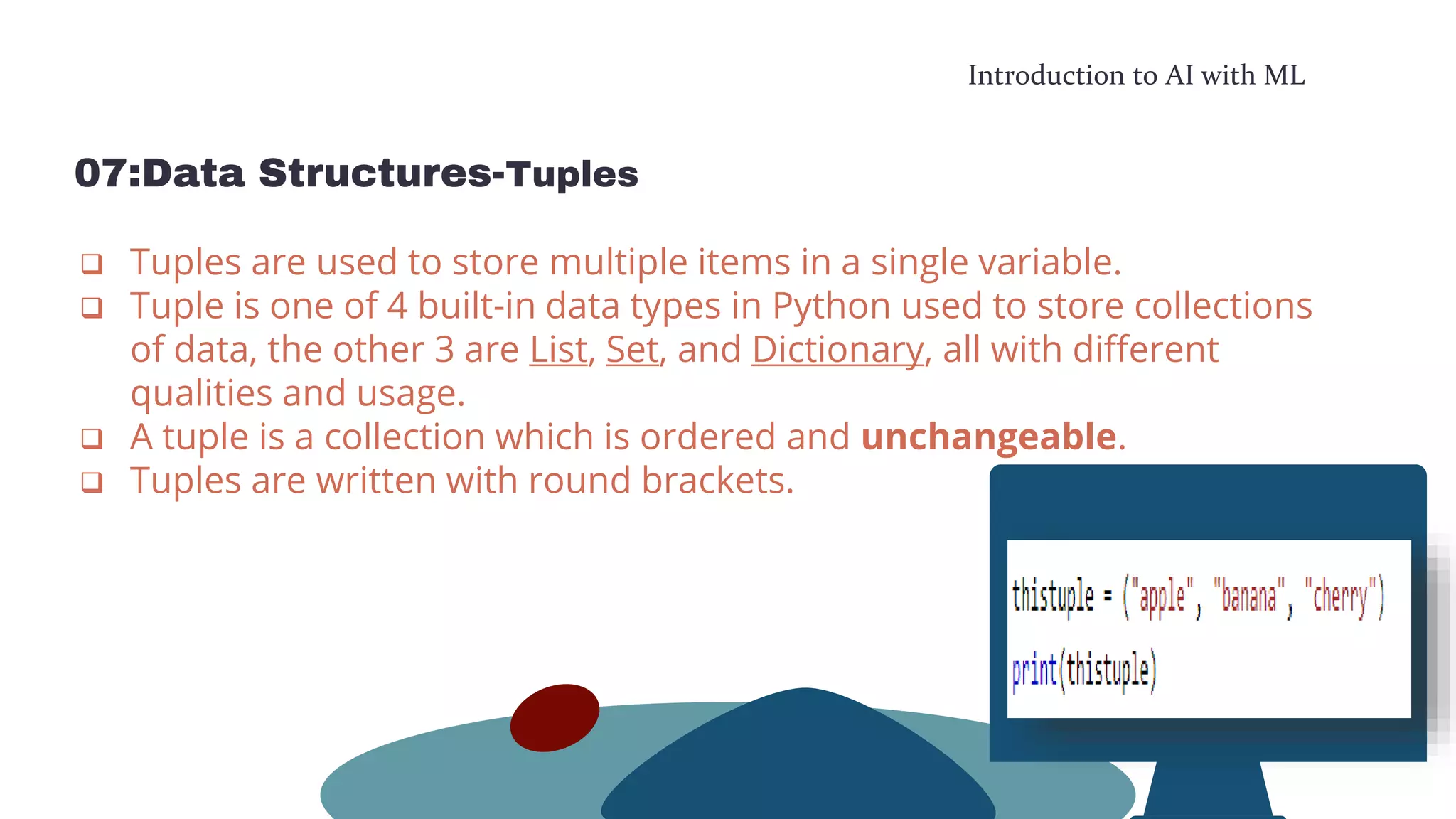 Introduction to AI with ML
07:Data Structures-Tuples
 Tuples are used to store multiple items in a single variable.
 Tuple is one of 4 built-in data types in Python used to store collections
of data, the other 3 are List, Set, and Dictionary, all with different
qualities and usage.
 A tuple is a collection which is ordered and unchangeable.
 Tuples are written with round brackets.
 