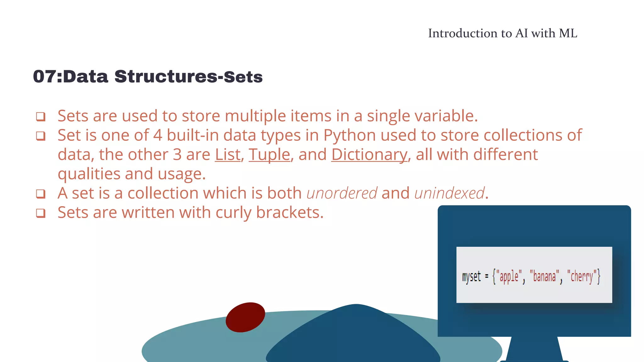 Introduction to AI with ML
07:Data Structures-Sets
 Sets are used to store multiple items in a single variable.
 Set is one of 4 built-in data types in Python used to store collections of
data, the other 3 are List, Tuple, and Dictionary, all with different
qualities and usage.
 A set is a collection which is both unordered and unindexed.
 Sets are written with curly brackets.
 