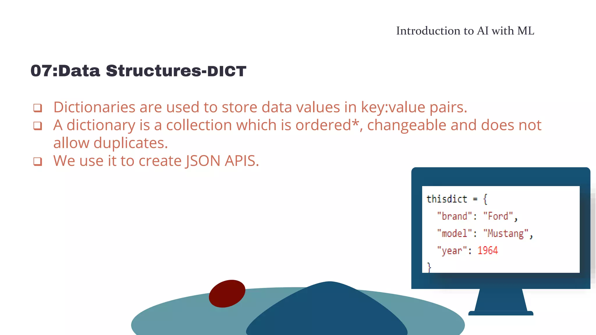 Introduction to AI with ML
07:Data Structures-DICT
 Dictionaries are used to store data values in key:value pairs.
 A dictionary is a collection which is ordered*, changeable and does not
allow duplicates.
 We use it to create JSON APIS.
 