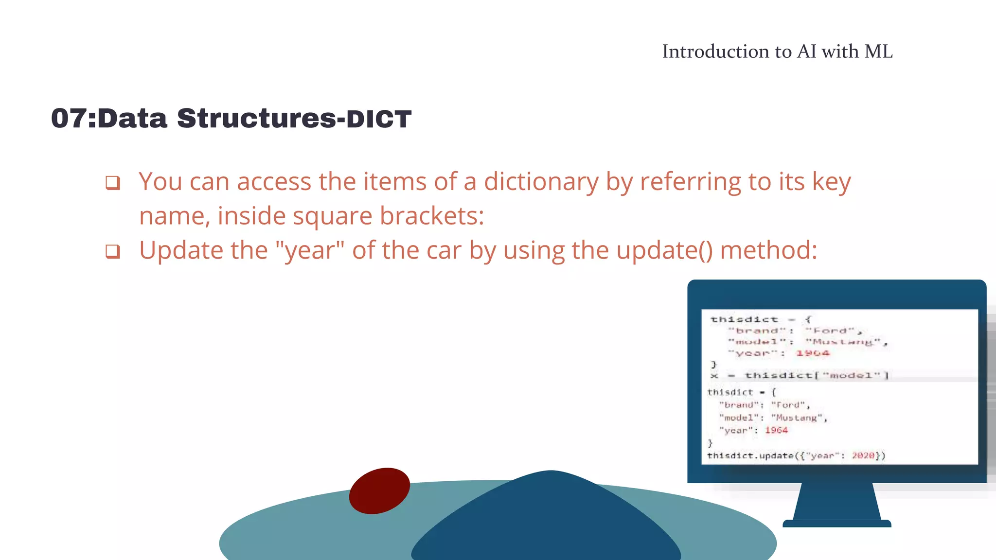 Introduction to AI with ML
07:Data Structures-DICT
 You can access the items of a dictionary by referring to its key
name, inside square brackets:
 Update the "year" of the car by using the update() method:
 