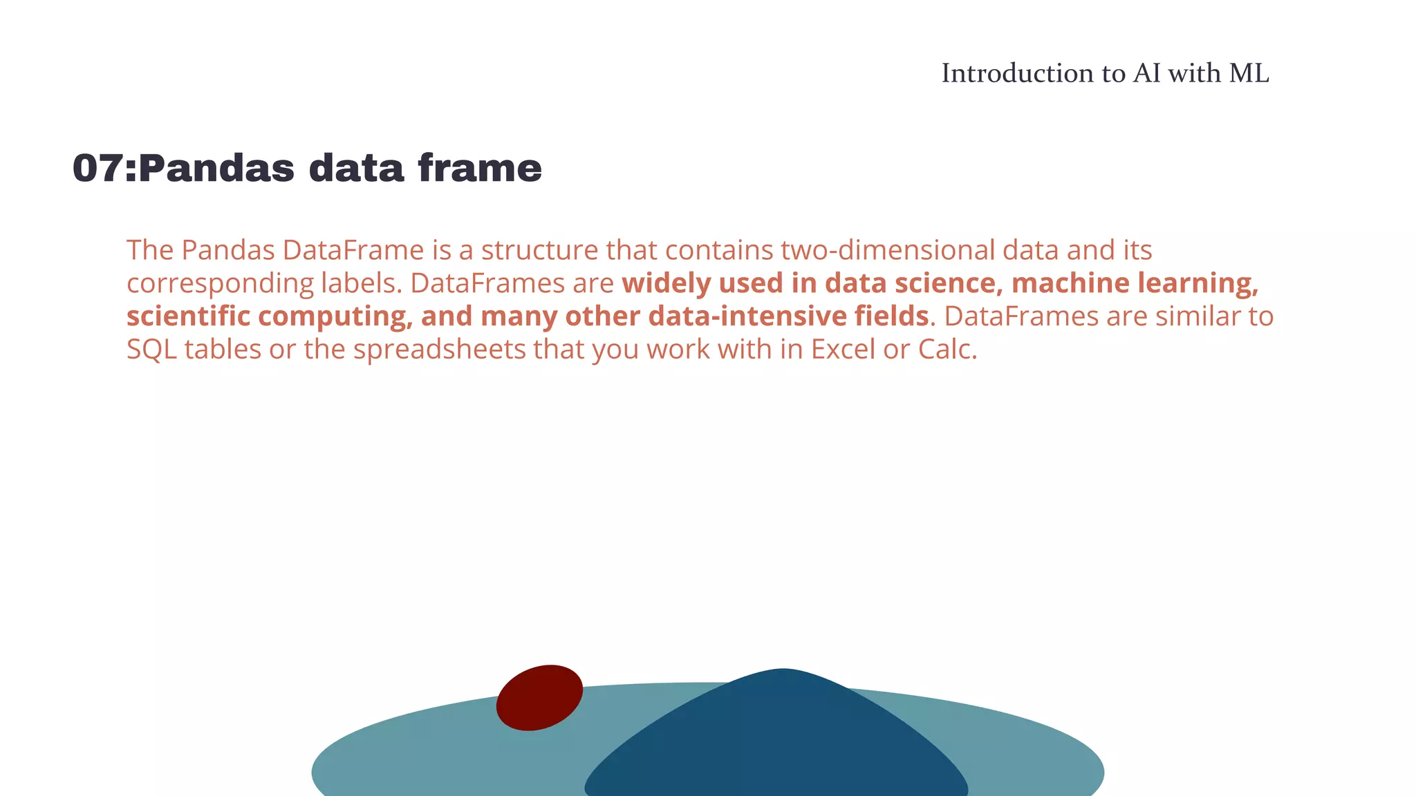 Introduction to AI with ML
07:Pandas data frame
The Pandas DataFrame is a structure that contains two-dimensional data and its
corresponding labels. DataFrames are widely used in data science, machine learning,
scientific computing, and many other data-intensive fields. DataFrames are similar to
SQL tables or the spreadsheets that you work with in Excel or Calc.
 