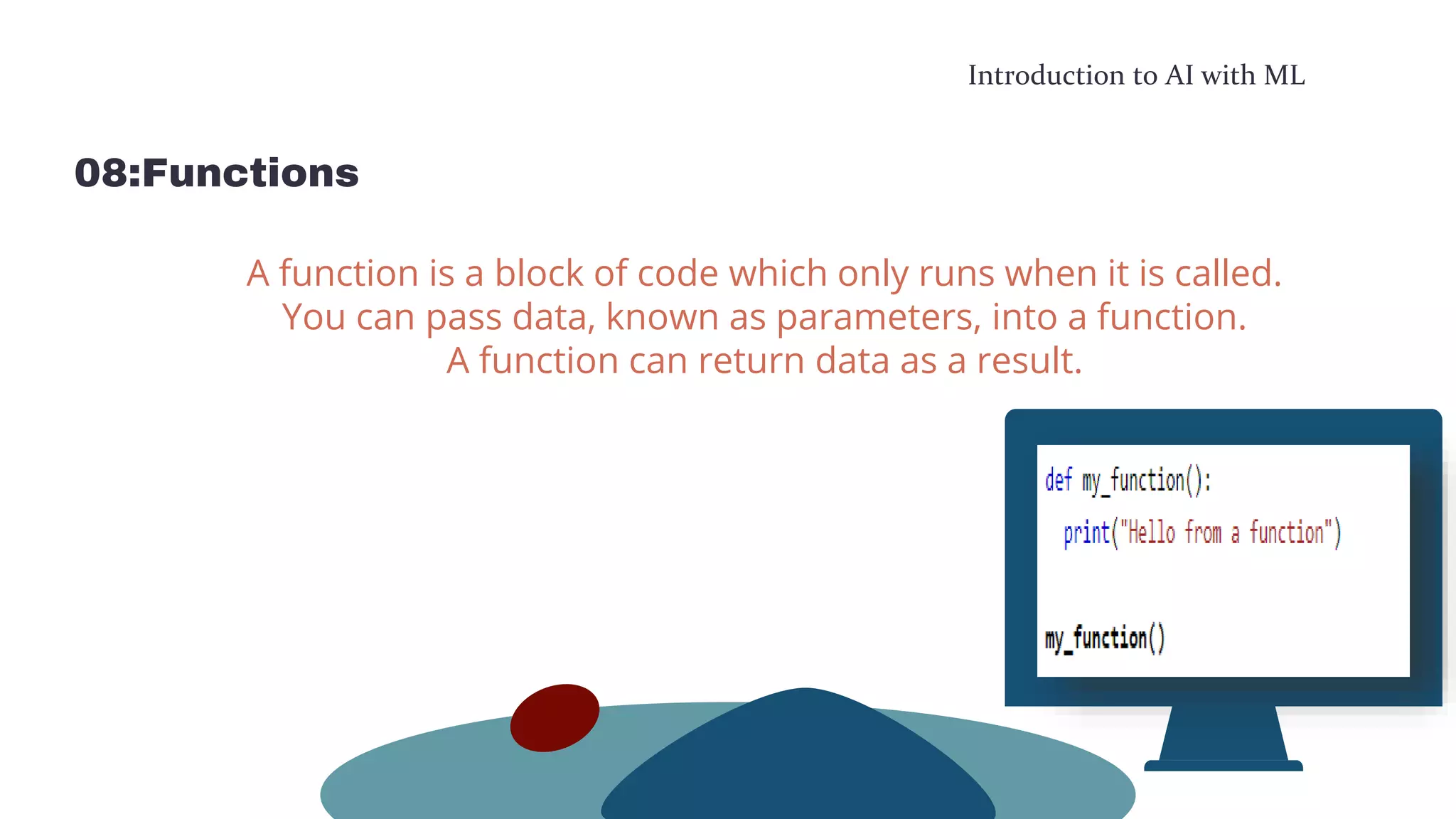 Introduction to AI with ML
08:Functions
A function is a block of code which only runs when it is called.
You can pass data, known as parameters, into a function.
A function can return data as a result.
 