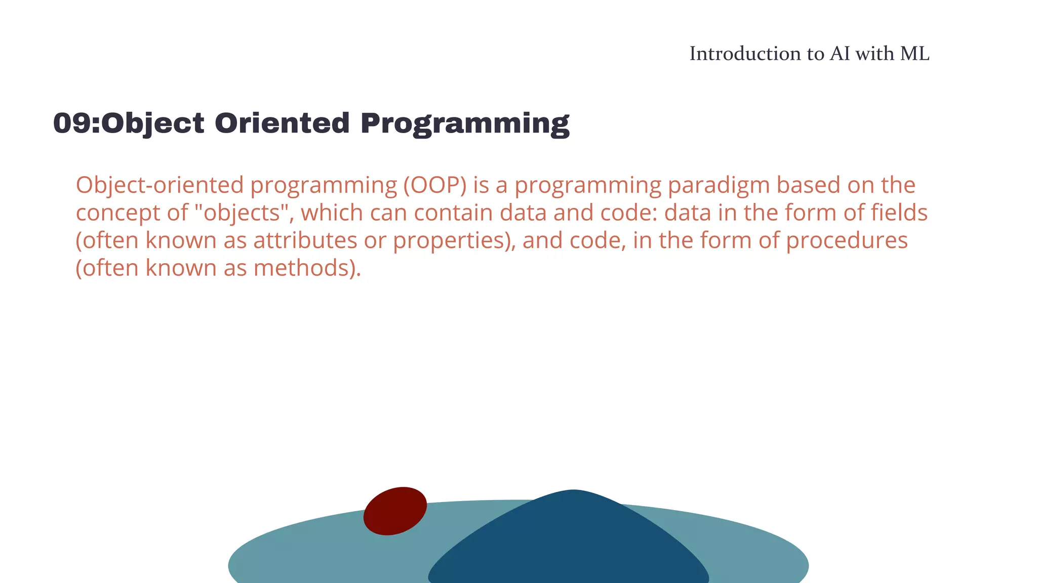 Introduction to AI with ML
09:Object Oriented Programming
Object-oriented programming (OOP) is a programming paradigm based on the
concept of "objects", which can contain data and code: data in the form of fields
(often known as attributes or properties), and code, in the form of procedures
(often known as methods).
 