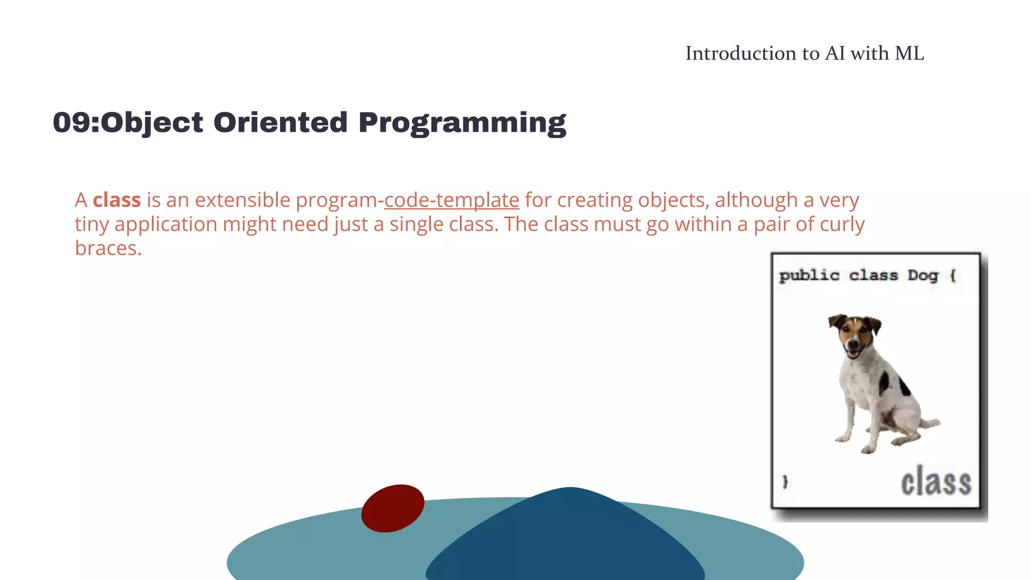 Introduction to AI with ML
09:Object Oriented Programming
A class is an extensible program-code-template for creating objects, although a very
tiny application might need just a single class. The class must go within a pair of curly
braces.
 