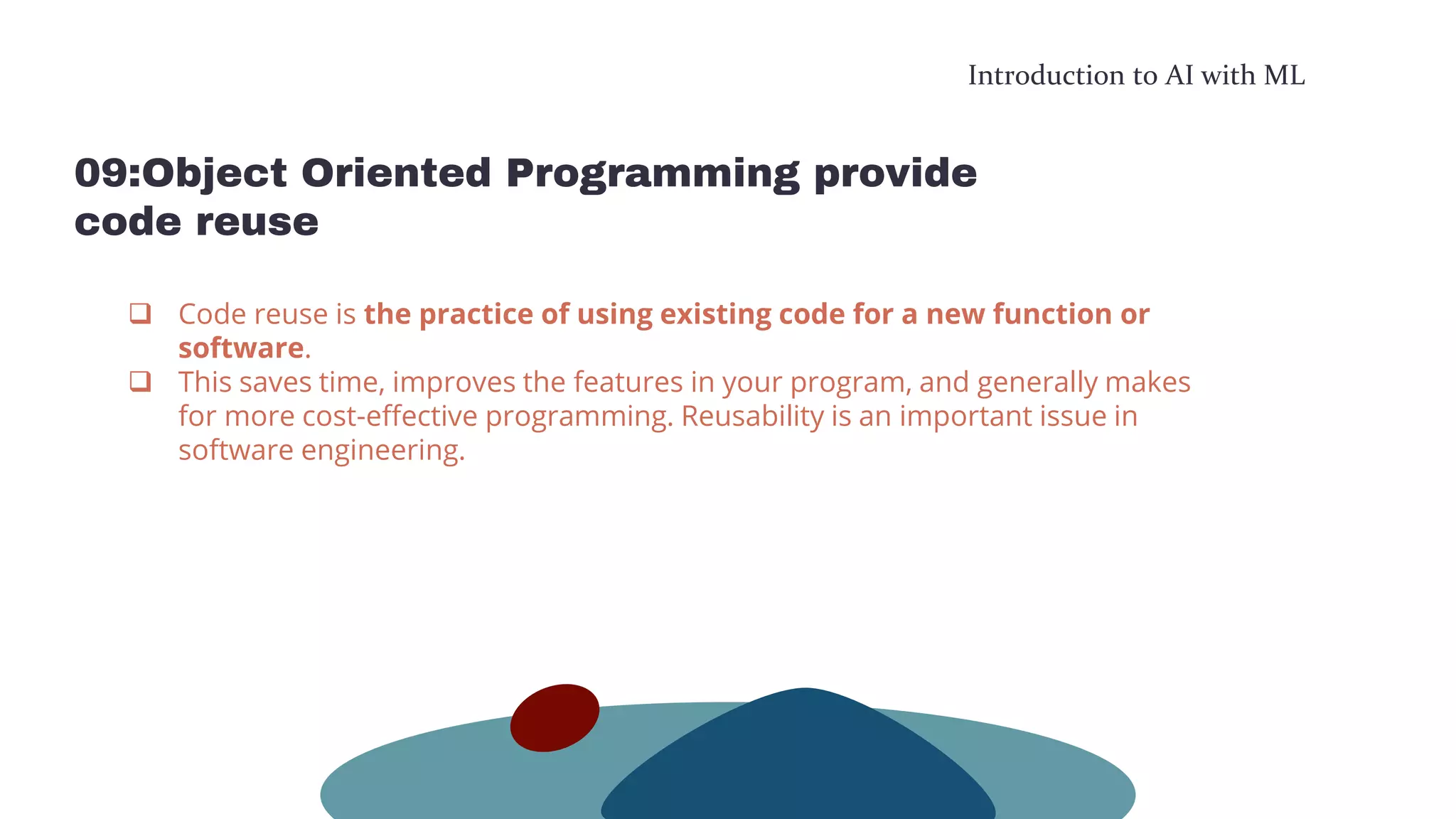 Introduction to AI with ML
09:Object Oriented Programming provide
code reuse
 Code reuse is the practice of using existing code for a new function or
software.
 This saves time, improves the features in your program, and generally makes
for more cost-effective programming. Reusability is an important issue in
software engineering.
 