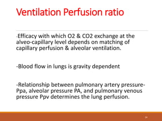 Ventilation Perfusion ratio
-Efficacy with which O2 & CO2 exchange at the
alveo-capillary level depends on matching of
capillary perfusion & alveolar ventilation.
-Blood flow in lungs is gravity dependent
-Relationship between pulmonary artery pressure-
Ppa, alveolar pressure PA, and pulmonary venous
pressure Ppv determines the lung perfusion.
14
 