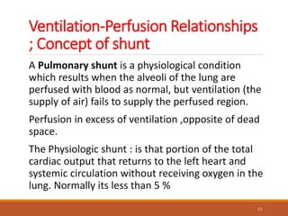 Ventilation-Perfusion Relationships
; Concept of shunt
A Pulmonary shunt is a physiological condition
which results when the alveoli of the lung are
perfused with blood as normal, but ventilation (the
supply of air) fails to supply the perfused region.
Perfusion in excess of ventilation ,opposite of dead
space.
The Physiologic shunt : is that portion of the total
cardiac output that returns to the left heart and
systemic circulation without receiving oxygen in the
lung. Normally its less than 5 %
17
 