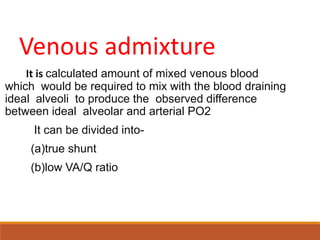 Venous admixture
It is calculated amount of mixed venous blood
which would be required to mix with the blood draining
ideal alveoli to produce the observed difference
between ideal alveolar and arterial PO2
It can be divided into-
(a)true shunt
(b)low VA/Q ratio
 