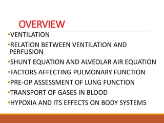 OVERVIEW
•VENTILATION
•RELATION BETWEEN VENTILATION AND
PERFUSION
•SHUNT EQUATION AND ALVEOLAR AIR EQUATION
•FACTORS AFFECTING PULMONARY FUNCTION
•PRE-OP ASSESSMENT OF LUNG FUNCTION
•TRANSPORT OF GASES IN BLOOD
•HYPOXIA AND ITS EFFECTS ON BODY SYSTEMS
 