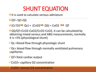 SHUNT EQUATION
It is used to calculate venous admixture
QT= QC+QS
(Cc’O2 Qc) + (CvO2 QS) = CaO2 QT
QS/QT=CcO2-CaO2/CcO2-CvO2, it can be calculated by
obtaining mixed venous and ABG measurements, normally
it is <5% (physiological shunt)
Qs =blood flow through physiologic shunt
Qc= blood flow through normally ventilated pulmonary
capillaries
QT=Total cardiac output
CcO2= capillary O2 concentration
CvO2= venous O2 concentration
 