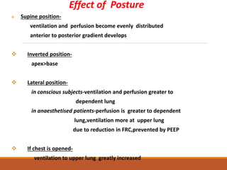 Effect of Posture
 Supine position-
ventilation and perfusion become evenly distributed
anterior to posterior gradient develops
 Inverted position-
apex>base
 Lateral position-
in conscious subjects-ventilation and perfusion greater to
dependent lung
in anaesthetised patients-perfusion is greater to dependent
lung,ventilation more at upper lung
due to reduction in FRC,prevented by PEEP
 If chest is opened-
ventilation to upper lung greatly increased
 
