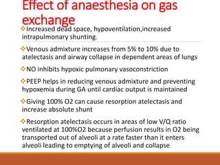 Effect of anaesthesia on gas
exchangeIncreased dead space, hypoventilation,increased
intrapulmonary shunting.
Venous admixture increases from 5% to 10% due to
atelectasis and airway collapse in dependent areas of lungs
NO inhibits hypoxic pulmonary vasoconstriction
PEEP helps in reducing venous admixture and preventing
hypoxemia during GA until cardiac output is maintained
Giving 100% O2 can cause resorption atelectasis and
increase absolute shunt
Resorption atelectasis occurs in areas of low V/Q ratio
ventilated at 100%O2 because perfusion results in O2 being
transported out of alveoli at a rate faster than it enters
alveoli leading to emptying of alveoli and collapse
 