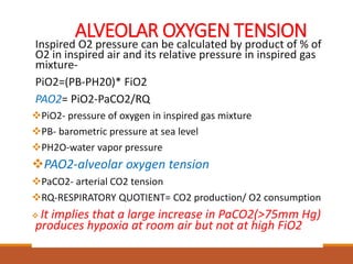 ALVEOLAR OXYGEN TENSION
Inspired O2 pressure can be calculated by product of % of
O2 in inspired air and its relative pressure in inspired gas
mixture-
PiO2=(PB-PH20)* FiO2
PAO2= PiO2-PaCO2/RQ
PiO2- pressure of oxygen in inspired gas mixture
PB- barometric pressure at sea level
PH2O-water vapor pressure
PAO2-alveolar oxygen tension
PaCO2- arterial CO2 tension
RQ-RESPIRATORY QUOTIENT= CO2 production/ O2 consumption
 It implies that a large increase in PaCO2(>75mm Hg)
produces hypoxia at room air but not at high FiO2
 