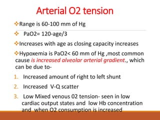 Arterial O2 tension
Range is 60-100 mm of Hg
 PaO2= 120-age/3
Increases with age as closing capacity increases
Hypoxemia is PaO2< 60 mm of Hg ,most common
cause is increased alveolar arterial gradient., which
can be due to-
1. Increased amount of right to left shunt
2. Increased V-Q scatter
3. Low Mixed venous 02 tension- seen in low
cardiac output states and low Hb concentration
and when O2 consumption is increased
 