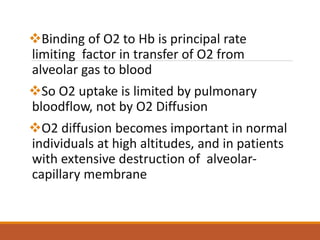 Binding of O2 to Hb is principal rate
limiting factor in transfer of O2 from
alveolar gas to blood
So O2 uptake is limited by pulmonary
bloodflow, not by O2 Diffusion
O2 diffusion becomes important in normal
individuals at high altitudes, and in patients
with extensive destruction of alveolar-
capillary membrane
 