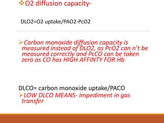 O2 diffusion capacity-
DLO2=O2 uptake/PAO2-PcO2
Carbon monoxide diffusion capacity is
measured instead of DLO2, as PcO2 can n’t be
measured correctly and PcCO can be taken
zero as CO has HIGH AFFINTY FOR Hb
DLCO= carbon monoxide uptake/PACO
LOW DLCO MEANS- Impediment in gas
transfer
 