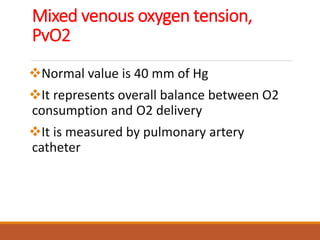 Mixed venous oxygen tension,
PvO2
Normal value is 40 mm of Hg
It represents overall balance between O2
consumption and O2 delivery
It is measured by pulmonary artery
catheter
 