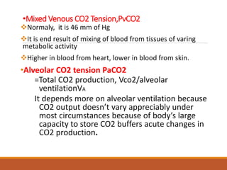 •Mixed Venous CO2 Tension,PvCO2
Normaly, it is 46 mm of Hg
It is end result of mixing of blood from tissues of varing
metabolic activity
Higher in blood from heart, lower in blood from skin.
•Alveolar CO2 tension PaCO2
=Total CO2 production, Vco2/alveolar
ventilationVA
It depends more on alveolar ventilation because
CO2 output doesn’t vary appreciably under
most circumstances because of body’s large
capacity to store CO2 buffers acute changes in
CO2 production.
 
