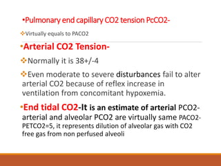 •Pulmonary end capillary CO2 tension PcCO2-
Virtually equals to PACO2
•Arterial CO2 Tension-
Normally it is 38+/-4
Even moderate to severe disturbances fail to alter
arterial CO2 because of reflex increase in
ventilation from concomitant hypoxemia.
•End tidal CO2-It is an estimate of arterial PCO2-
arterial and alveolar PCO2 are virtually same PACO2-
PETCO2=5, it represents dilution of alveolar gas with CO2
free gas from non perfused alveoli
 
