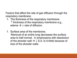 Factors that affect the rate of gas diffusion through the
respiratory membrane:
1. The thickness of the respiratory membrane.
 thickness of the respiratory membrane e.g.,
edema   rate of diffusion.
1. Surface area of the membrane.
Removal of an entire lung decreases the surface
area to half normal. In emphysema with dissolution
of the alveolar wall   S.A. to 5-folds because of
loss of the alveolar walls.
 