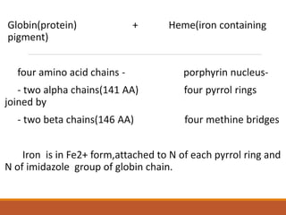 Globin(protein) + Heme(iron containing
pigment)
four amino acid chains - porphyrin nucleus-
- two alpha chains(141 AA) four pyrrol rings
joined by
- two beta chains(146 AA) four methine bridges
Iron is in Fe2+ form,attached to N of each pyrrol ring and
N of imidazole group of globin chain.
 