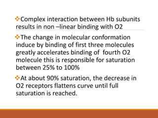 Complex interaction between Hb subunits
results in non –linear binding with O2
The change in molecular conformation
induce by binding of first three molecules
greatly accelerates binding of fourth O2
molecule this is responsible for saturation
between 25% to 100%
At about 90% saturation, the decrease in
O2 receptors flattens curve until full
saturation is reached.
 