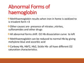 Abnormal Forms of
haemoglobin
Methhaemoglobin results when iron in heme is oxidized to
is trivalent form +3
Other causes are- presence of nitrates ,nitrites,
sulfonamides and other drugs
All abnormal forms shift O2 Hb dissociation curve to left
Methhaemoglobin can be reduced to normal Hb by giving
mehylene blue and ascorbic acid
Carboxy Hb, HbF2, Hb2, Sickle Hb- all have different O2
saturation characteristics.
 