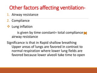 Other factors affecting ventilation-
1. Airway resistance
2. Compliance
 Lung inflation
is given by time constant= total compliance
airway resistance
Significance is that in Rapid shallow breathing
Upper areas of lungs are favored in contrast to
normal respiration where lower lung fields are
favored because lower alveoli take time to open
 