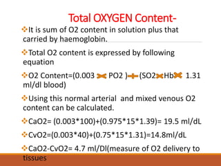Total OXYGEN Content-
It is sum of O2 content in solution plus that
carried by haemoglobin.
Total O2 content is expressed by following
equation
O2 Content=(0.003 PO2 ) (SO2 Hb 1.31
ml/dl blood)
Using this normal arterial and mixed venous O2
content can be calculated.
CaO2= (0.003*100)+(0.975*15*1.39)= 19.5 ml/dL
CvO2=(0.003*40)+(0.75*15*1.31)=14.8ml/dL
CaO2-CvO2= 4.7 ml/Dl(measure of O2 delivery to
tissues
 
