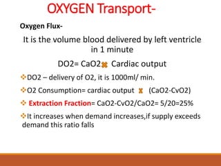 OXYGEN Transport-
Oxygen Flux-
It is the volume blood delivered by left ventricle
in 1 minute
DO2= CaO2 Cardiac output
DO2 – delivery of O2, it is 1000ml/ min.
O2 Consumption= cardiac output (CaO2-CvO2)
 Extraction Fraction= CaO2-CvO2/CaO2= 5/20=25%
It increases when demand increases,if supply exceeds
demand this ratio falls
 