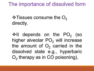 Tissues consume the O2
directly.
It depends on the PO2 (so
higher alveolar PO2 will increase
the amount of O2 carried in the
dissolved state e.g., hyperbaric
O2 therapy as in CO poisoning).
The importance of dissolved form
 