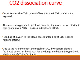 CO2 dissociation curve
•Curve relates the CO2 content of blood to the PCO2 to which it is
exposed.
•The more deoxygenated the blood becomes the more carbon dioxide it
carries at a given PCO2; this is called Haldane effect.
•(Loading of oxygen to the blood causes unloading of CO2 is called
haldane effect.)
•Due to the haldane effect the uptake of CO2 by capillary blood is
facilitated when this blood reaches the lungs and become oxygenated,
elimination of CO2 is facilitated.
 