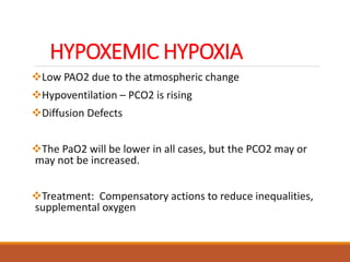 HYPOXEMIC HYPOXIA
Low PAO2 due to the atmospheric change
Hypoventilation – PCO2 is rising
Diffusion Defects
The PaO2 will be lower in all cases, but the PCO2 may or
may not be increased.
Treatment: Compensatory actions to reduce inequalities,
supplemental oxygen
 