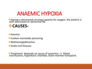 ANAEMIC HYPOXIA
Having a decreased carrying capacity for oxygen, the patient is
with decreased or abnormal Hb.
CAUSES-
Anemia
Carbon monoxide poisoning
Methemoglobinemia
Sickle Cell Disease
Treatment depends on cause of anaemia i. e blood
transfusions, hyperbaric chamber, bone marrow transplant.
 