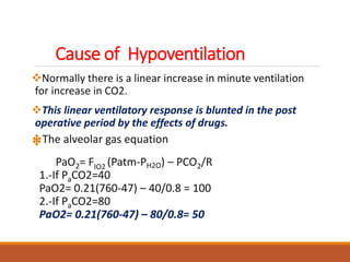 Cause of Hypoventilation
Normally there is a linear increase in minute ventilation
for increase in CO2.
This linear ventilatory response is blunted in the post
operative period by the effects of drugs.
The alveolar gas equation
PaO2= FIO2 (Patm-PH2O) – PCO2/R
1.-If PaCO2=40
PaO2= 0.21(760-47) – 40/0.8 = 100
2.-If PaCO2=80
PaO2= 0.21(760-47) – 80/0.8= 50
 