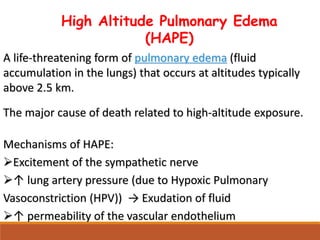 High Altitude Pulmonary Edema
(HAPE)
A life-threatening form of pulmonary edema (fluid
accumulation in the lungs) that occurs at altitudes typically
above 2.5 km.
The major cause of death related to high-altitude exposure.
Mechanisms of HAPE:
Excitement of the sympathetic nerve
↑ lung artery pressure (due to Hypoxic Pulmonary
Vasoconstriction (HPV)) → Exudation of fluid
↑ permeability of the vascular endothelium
 