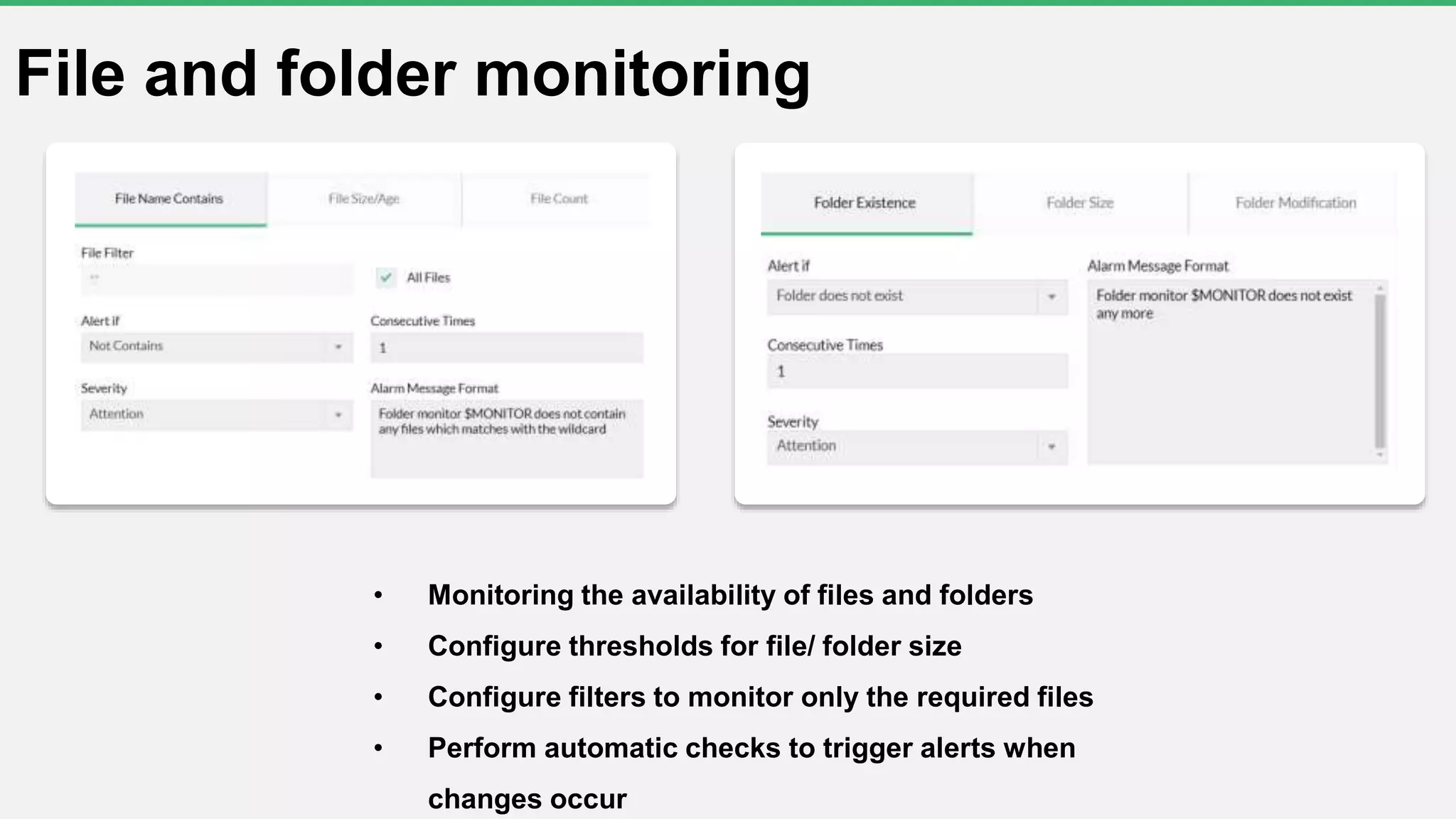 File and folder monitoring
• Monitoring the availability of files and folders
• Configure thresholds for file/ folder size
• Configure filters to monitor only the required files
• Perform automatic checks to trigger alerts when
changes occur
 