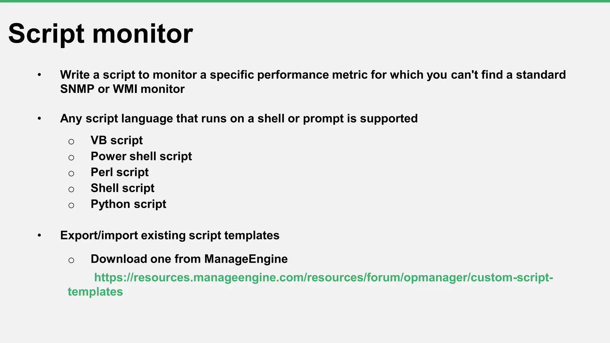 • Write a script to monitor a specific performance metric for which you can't find a standard
SNMP or WMI monitor
• Any script language that runs on a shell or prompt is supported
o VB script
o Power shell script
o Perl script
o Shell script
o Python script
• Export/import existing script templates
o Download one from ManageEngine
https://resources.manageengine.com/resources/forum/opmanager/custom-script-
templates
Script monitor
 