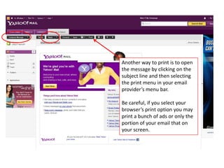 Another way to print is to open
the message by clicking on the
subject line and then selecting
the print menu in your email
provider’s menu bar.

Be careful, if you select your
browser’s print option you may
print a bunch of ads or only the
portion of your email that on
your screen.
 
