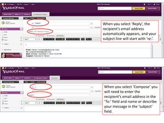 When you select ‘Reply’, the
recipient's email address
automatically appears, and your
subject line will start with ‘re:’.




When you select ‘Compose’ you
will need to enter the
recipient’s email address in the
‘To:’ field and name or describe
your message in the ‘subject’
field.
 