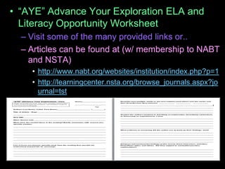 • “AYE” Advance Your Exploration ELA and
Literacy Opportunity Worksheet
– Visit some of the many provided links or..
– Articles can be found at (w/ membership to NABT
and NSTA)
• http://www.nabt.org/websites/institution/index.php?p=1
• http://learningcenter.nsta.org/browse_journals.aspx?jo
urnal=tst
 